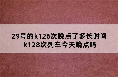 29号的k126次晚点了多长时间 k128次列车今天晚点吗